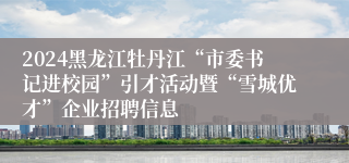 2024黑龙江牡丹江“市委书记进校园”引才活动暨“雪城优才”企业招聘信息