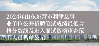 2024年山东东营市利津县事业单位公开招聘笔试成绩最低合格分数线及进入面试资格审查范围人员名单公示