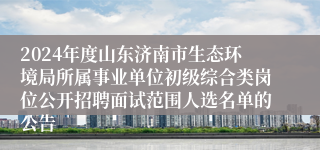 2024年度山东济南市生态环境局所属事业单位初级综合类岗位公开招聘面试范围人选名单的公告