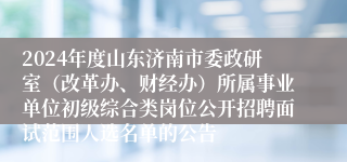 2024年度山东济南市委政研室（改革办、财经办）所属事业单位初级综合类岗位公开招聘面试范围人选名单的公告
