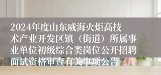 2024年度山东威海火炬高技术产业开发区镇（街道）所属事业单位初级综合类岗位公开招聘面试资格审查有关事项公告