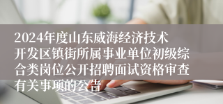 2024年度山东威海经济技术开发区镇街所属事业单位初级综合类岗位公开招聘面试资格审查有关事项的公告