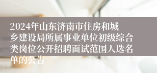 2024年山东济南市住房和城乡建设局所属事业单位初级综合类岗位公开招聘面试范围人选名单的公告