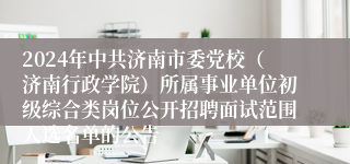 2024年中共济南市委党校（济南行政学院）所属事业单位初级综合类岗位公开招聘面试范围人选名单的公告