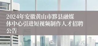 2024年安徽黄山市黟县融媒体中心引进短视频制作人才招聘公告