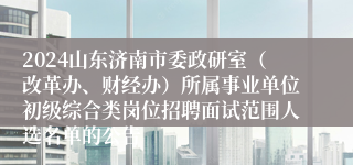 2024山东济南市委政研室（改革办、财经办）所属事业单位初级综合类岗位招聘面试范围人选名单的公告