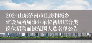 2024山东济南市住房和城乡建设局所属事业单位初级综合类岗位招聘面试范围人选名单公告