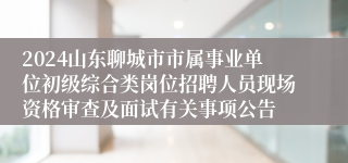 2024山东聊城市市属事业单位初级综合类岗位招聘人员现场资格审查及面试有关事项公告