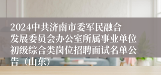 2024中共济南市委军民融合发展委员会办公室所属事业单位初级综合类岗位招聘面试名单公告（山东）