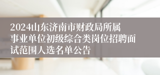 2024山东济南市财政局所属事业单位初级综合类岗位招聘面试范围人选名单公告