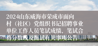 2024山东威海市荣成市面向村（社区）党组织书记招聘事业单位工作人员笔试成绩、笔试合格分数线及面试有关事项公告