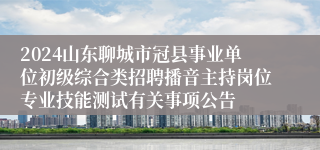 2024山东聊城市冠县事业单位初级综合类招聘播音主持岗位专业技能测试有关事项公告
