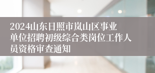 2024山东日照市岚山区事业单位招聘初级综合类岗位工作人员资格审查通知