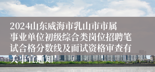 2024山东威海市乳山市市属事业单位初级综合类岗位招聘笔试合格分数线及面试资格审查有关事宜通知
