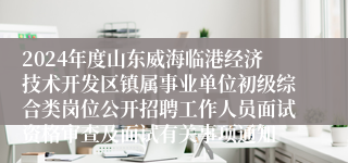 2024年度山东威海临港经济技术开发区镇属事业单位初级综合类岗位公开招聘工作人员面试资格审查及面试有关事项通知