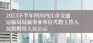 2023下半年四川内江市交通运输局局属事业单位考聘工作人员拟聘用人员公示