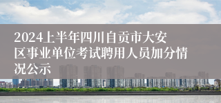 2024上半年四川自贡市大安区事业单位考试聘用人员加分情况公示