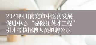 2023四川南充市中医药发展促进中心 “嘉陵江英才工程”引才考核招聘人员拟聘公示