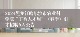 2024黑龙江哈尔滨市农业科学院“丁香人才周”（春季）引才招聘6人公告