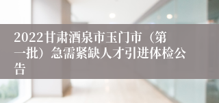 2022甘肃酒泉市玉门市（第一批）急需紧缺人才引进体检公告