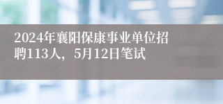 2024年襄阳保康事业单位招聘113人，5月12日笔试