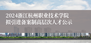 2024浙江杭州职业技术学院拟引进备案制高层次人才公示