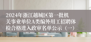 2024年浙江越城区第一批机关事业单位A类编外用工招聘体检合格进入政审名单公示（一）