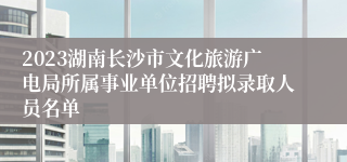 2023湖南长沙市文化旅游广电局所属事业单位招聘拟录取人员名单