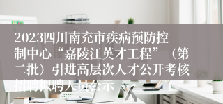 2023四川南充市疾病预防控制中心“嘉陵江英才工程”（第二批）引进高层次人才公开考核招聘拟聘人员公示