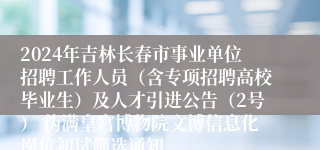 2024年吉林长春市事业单位招聘工作人员（含专项招聘高校毕业生）及人才引进公告（2号） 伪满皇宫博物院文博信息化岗位初试筛选通知