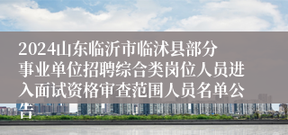 2024山东临沂市临沭县部分事业单位招聘综合类岗位人员进入面试资格审查范围人员名单公告