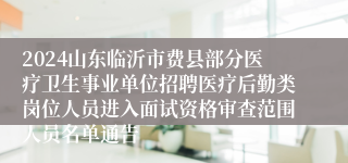 2024山东临沂市费县部分医疗卫生事业单位招聘医疗后勤类岗位人员进入面试资格审查范围人员名单通告