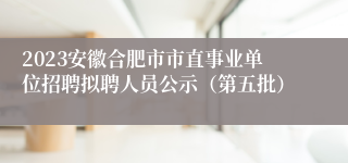 2023安徽合肥市市直事业单位招聘拟聘人员公示（第五批）