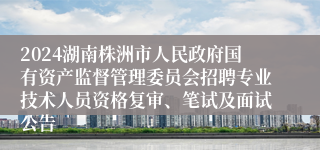 2024湖南株洲市人民政府国有资产监督管理委员会招聘专业技术人员资格复审、笔试及面试公告