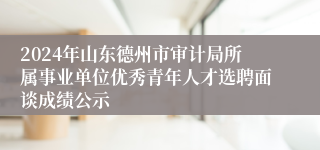 2024年山东德州市审计局所属事业单位优秀青年人才选聘面谈成绩公示
