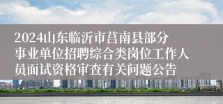 2024山东临沂市莒南县部分事业单位招聘综合类岗位工作人员面试资格审查有关问题公告