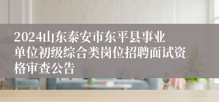 2024山东泰安市东平县事业单位初级综合类岗位招聘面试资格审查公告