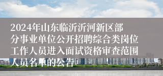 2024年山东临沂沂河新区部分事业单位公开招聘综合类岗位工作人员进入面试资格审查范围人员名单的公告