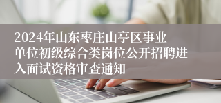 2024年山东枣庄山亭区事业单位初级综合类岗位公开招聘进入面试资格审查通知