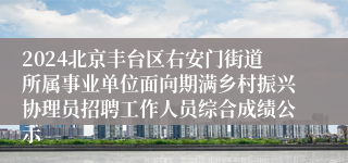 2024北京丰台区右安门街道所属事业单位面向期满乡村振兴协理员招聘工作人员综合成绩公示