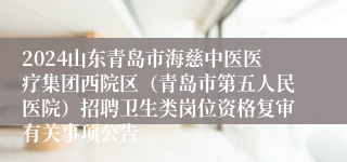 2024山东青岛市海慈中医医疗集团西院区（青岛市第五人民医院）招聘卫生类岗位资格复审有关事项公告