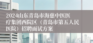 2024山东青岛市海慈中医医疗集团西院区（青岛市第五人民医院）招聘面试方案