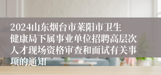 2024山东烟台市莱阳市卫生健康局下属事业单位招聘高层次人才现场资格审查和面试有关事项的通知