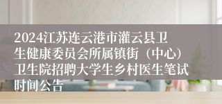 2024江苏连云港市灌云县卫生健康委员会所属镇街（中心）卫生院招聘大学生乡村医生笔试时间公告