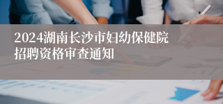 2024湖南长沙市妇幼保健院招聘资格审查通知