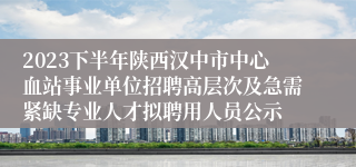 2023下半年陕西汉中市中心血站事业单位招聘高层次及急需紧缺专业人才拟聘用人员公示