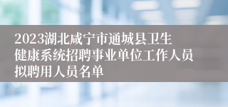 2023湖北咸宁市通城县卫生健康系统招聘事业单位工作人员拟聘用人员名单                                    	        