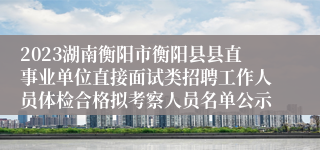 2023湖南衡阳市衡阳县县直事业单位直接面试类招聘工作人员体检合格拟考察人员名单公示