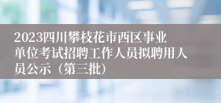 2023四川攀枝花市西区事业单位考试招聘工作人员拟聘用人员公示（第三批）