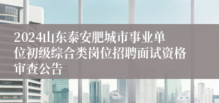 2024山东泰安肥城市事业单位初级综合类岗位招聘面试资格审查公告